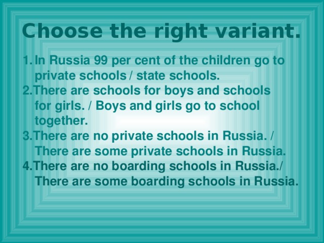 Choose the right variant. In Russia 99 per cent of the children go to private schools  / state schools. 2.There are schools for boys and schools for girls. / Boys and girls go to school together. 3.There are no private schools in Russia. / There are some private schools in Russia. 4.There are no boarding schools in Russia./ There are some boarding schools in Russia.