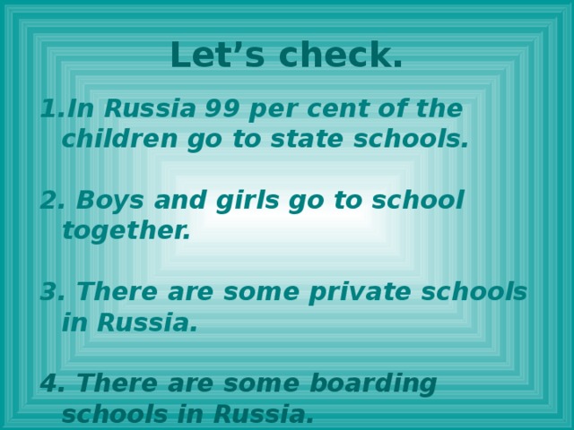 Let’s check. In Russia 99 per cent of the children go to state schools.  2. Boys and girls go to school together.  3. There are some private schools in Russia.  4. There are some boarding schools in Russia.