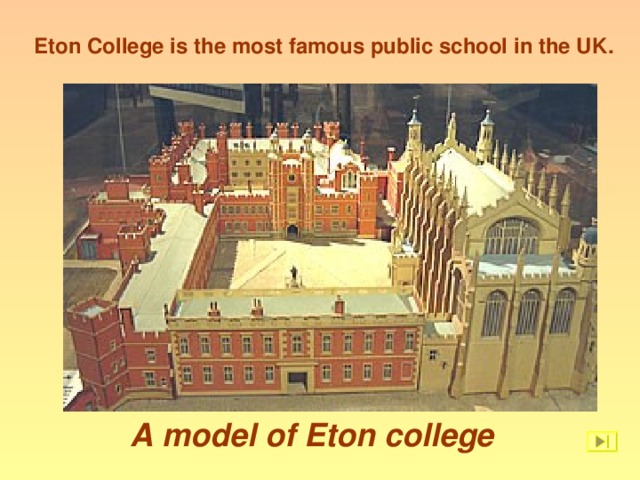 Eton College is the most famous public school in the UK . A model of Eton college