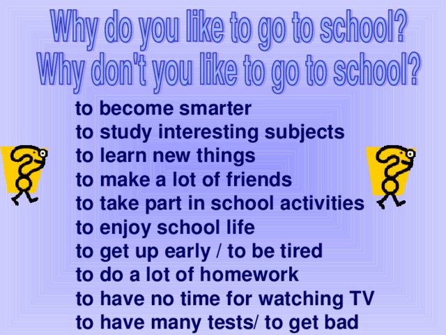 to become smarter  to study interesting subjects  to learn new things  to make a lot of friends  to take part in school activities  to enjoy school life  to get up early / to be tired  to do a lot of homework  to have no time for watching TV  to have many tests/ to get bad marks.