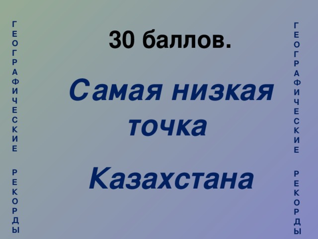 ГЕОГРАФИЧЕСКИЕ  РЕКОРДЫ  ГЕОГРАФИЧЕСКИЕ  РЕКОРДЫ 30 баллов. Самая низкая точка Казахстана
