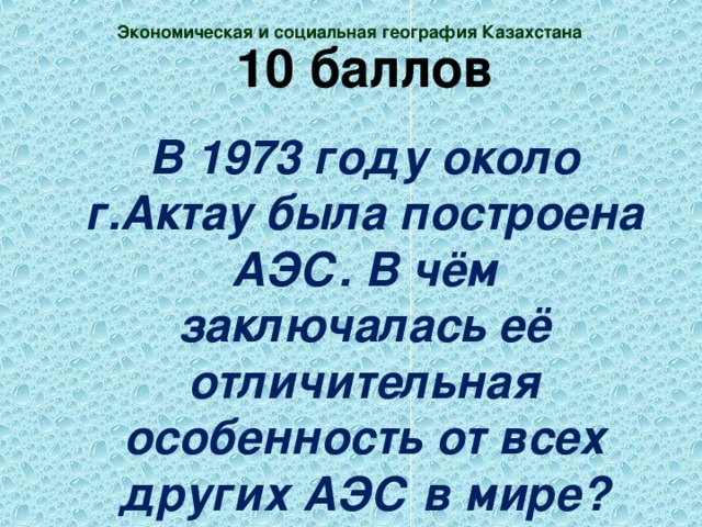 Экономическая и социальная география Казахстана 10 баллов В 1973 году около г.Актау была построена АЭС. В чём заключалась её отличительная особенность от всех других АЭС в мире?