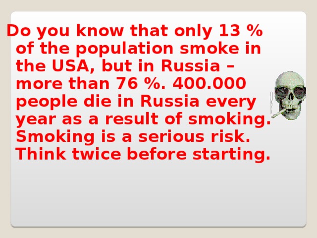 Do you know that only 13 % of the population smoke in the USA, but in Russia – more than 76 %. 400.000 people die in Russia every year as a result of smoking. Smoking is a serious risk. Think twice before starting.