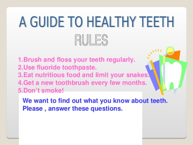 1.Brush and floss your teeth regularly. 2.Use fluoride toothpaste. 3.Eat nutritious food and limit your snakes. 4.Get a new toothbrush every few months. 5.Don’t smoke!  We want to find out what you know about teeth. Please , answer these questions.