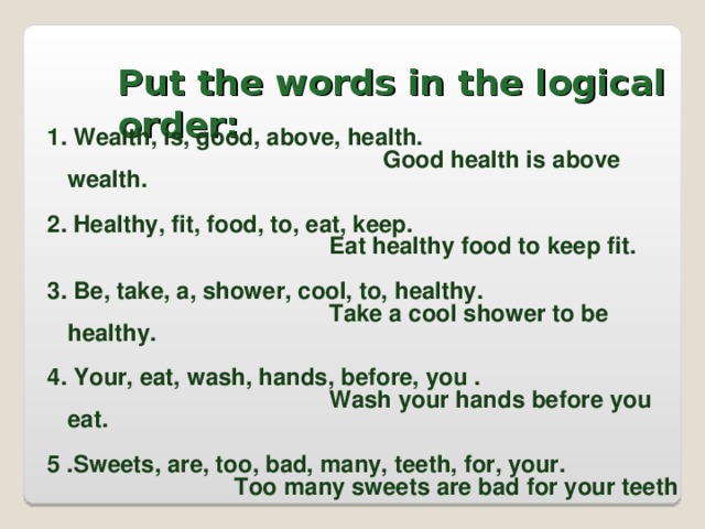 Put the words in the logical order:   1. Wealth, is, good, above, health.  Good health is above wealth.  2. Healthy, fit, food, to, eat, keep.      Eat healthy food to keep fit.  3. Be, take, a, shower, cool, to, healthy.      Take a cool shower to be healthy.  4. Your, eat, wash, hands, before, you .      Wash your hands before you eat.  5 .Sweets, are, too, bad, many, teeth, for, your.     Too many sweets are bad for your teeth