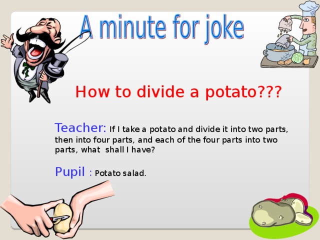 How to divide a potato??? Teacher: If I take a potato and divide it into two parts, then into four parts, and each of the four parts into two parts, what shall I have? Pupil : Potato salad.