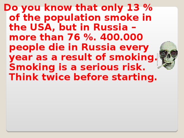 Do you know that only 13 % of the population smoke in the USA, but in Russia – more than 76 %. 400.000 people die in Russia every year as a result of smoking. Smoking is a serious risk. Think twice before starting.