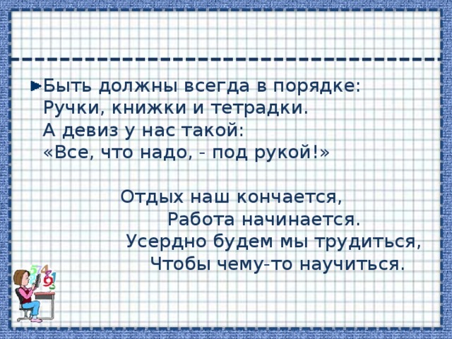 Быть должны всегда в порядке:  Ручки, книжки и тетрадки.  А девиз у нас такой:  «Все, что надо, - под рукой!»   Отдых наш кончается,  Работа начинается.  Усердно будем мы трудиться,  Чтобы чему-то научиться.