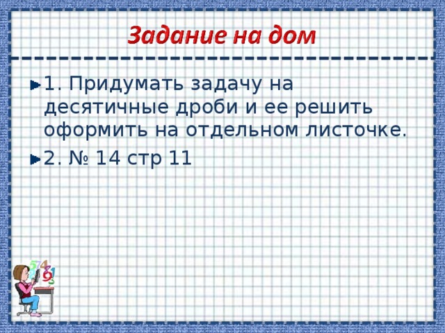 1. Придумать задачу на десятичные дроби и ее решить оформить на отдельном листочке. 2. № 14 стр 11