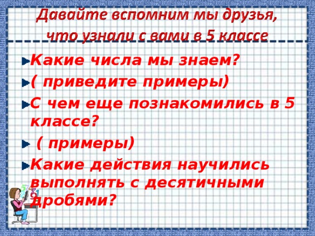 Какие числа мы знаем? ( приведите примеры) С чем еще познакомились в 5 классе?  ( примеры) Какие действия научились выполнять с десятичными дробями?