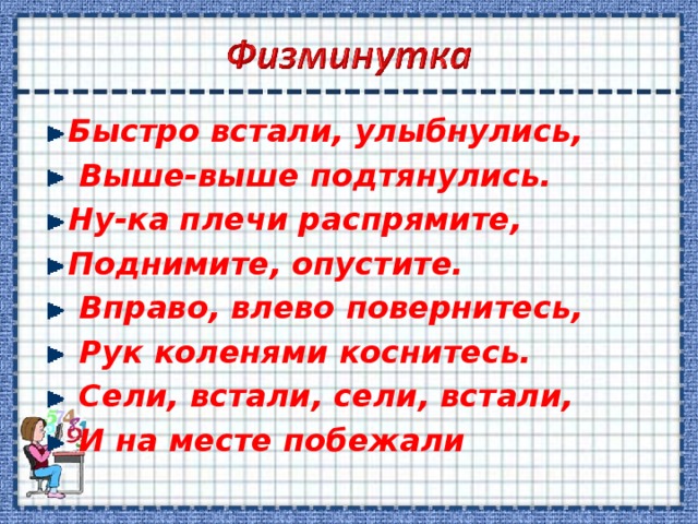 Быстро встали, улыбнулись,  Выше-выше подтянулись. Ну-ка плечи распрямите, Поднимите, опустите.  Вправо, влево повернитесь,  Рук коленями коснитесь.  Сели, встали, сели, встали,  И на месте побежали