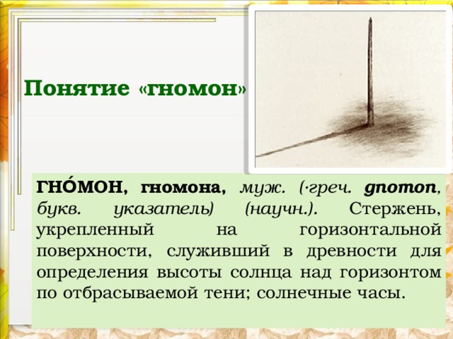 Понятие «гномон» ГНО́МОН, гномона, муж.  (·греч. gnomon , букв. указатель) (научн.). Стержень, укрепленный на горизонтальной поверхности, служивший в древности для определения высоты солнца над горизонтом по отбрасываемой тени; солнечные часы.