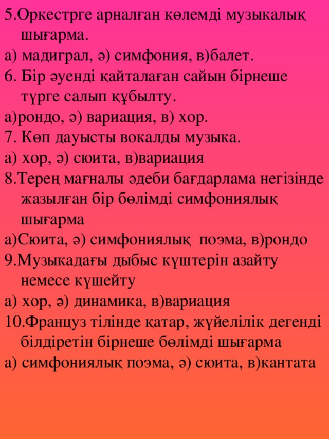 5.Оркестрге арналған көлемді музыкалық шығарма. а) мадиграл, ә) симфония, в)балет. 6. Бір әуенді қайталаған сайын бірнеше түрге салып құбылту. а)рондо, ә) вариация, в) хор. 7. Көп дауысты вокалды музыка. а) хор, ә) сюита, в)вариация 8.Терең мағналы әдеби бағдарлама негізінде жазылған бір бөлімді симфониялық шығарма а)Сюита, ә) симфониялық поэма, в)рондо 9.Музыкадағы дыбыс күштерін азайту немесе күшейту а) хор, ә) динамика, в)вариация 10.Француз тілінде қатар, жүйелілік дегенді білдіретін бірнеше бөлімді шығарма а) симфониялық поэма, ә) сюита, в)кантата