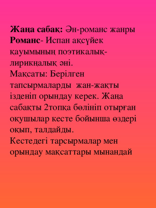 Жаңа сабақ: Ән-романс жанры  Романс - Испан ақсүйек қауымының поэтикалық-лирикңалық әні.  Мақсаты: Берілген тапсырмаларды жан-жақты ізденіп орындау керек. Жаңа сабақты 2топқа бөлініп отырған оқушылар кесте бойынша өздері оқып, талдайды.  Кестедегі тарсырмалар мен орындау мақсаттары мынандай