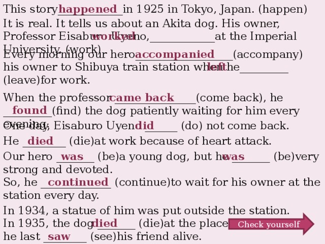 This story____________in 1925 in Tokyo, Japan. (happen) happened It is real. It tells us about an Akita dog. His owner, Professor Eisaburo Uyeno,____________at the Imperial University. (work) worked Every morning our hero__________________(accompany) his owner to Shibuya train station when he_________ (leave)for work. accompanied left When the professor _______________(come back), he _________(find) the dog patiently waiting for him every evening. came back found did One day, Eisaburo Uyeno ______ (do) not come back. died He ________ (die)at work because of heart attack. Our hero _______ (be)a young dog, but he _______ (be)very strong and devoted. was was So, he _____________ (continue)to wait for his owner at the station every day. continued In 1934, a statue of him was put outside the station. In 1935, the dog _______ (die)at the place he last ________ (see)his friend alive. died Check yourself saw
