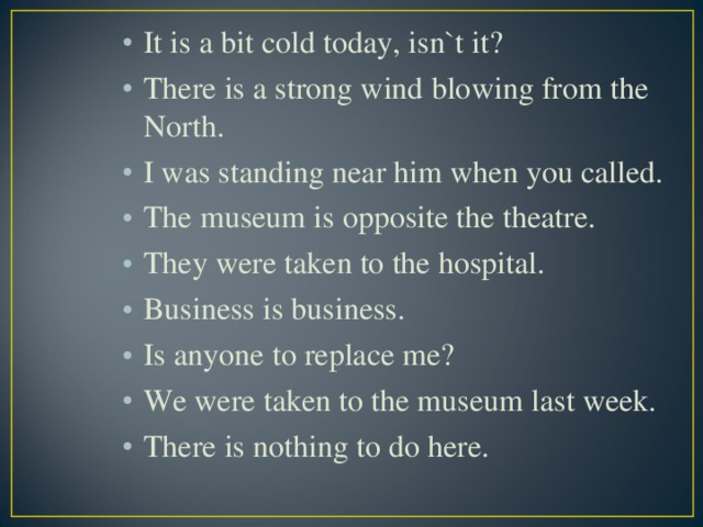 It is a bit cold today, isn`t it? There is a strong wind blowing from the North. I was standing near him when you called. The museum is opposite the theatre. They were taken to the hospital. Business is business. Is anyone to replace me? We were taken to the museum last week. There is nothing to do here.