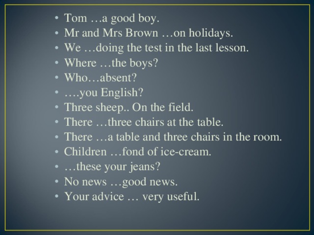 Tom …a good boy. Mr and Mrs Brown …on holidays. We …doing the test in the last lesson. Where …the boys? Who…absent? … .you English? Three sheep.. On the field. There …three chairs at the table. There …a table and three chairs in the room. Children …fond of ice-cream. … these your jeans? No news …good news. Your advice … very useful.