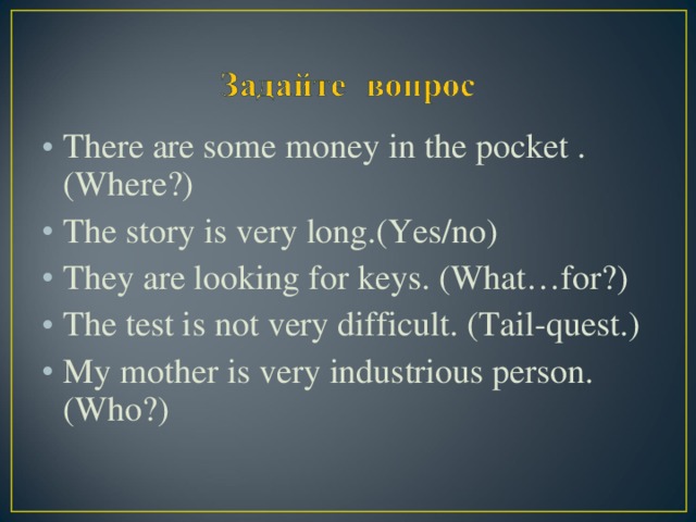 There are some money in the pocket .(Where?) The story is very long.(Yes/no) They are looking for keys. (What…for?) The test is not very difficult. (Tail-quest.) My mother is very industrious person. (Who?)