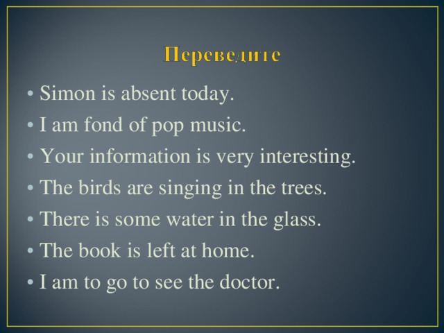 Simon is absent today. I am fond of pop music. Your information is very interesting. The birds are singing in the trees. There is some water in the glass. The book is left at home. I am to go to see the doctor.