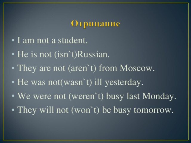 I am not a student. He is not (isn`t)Russian. They are not  (aren`t)  from Moscow. He was not(wasn`t) ill yesterday. We were not  (weren`t) busy last Monday. They will not  (won`t)  be busy tomorrow.