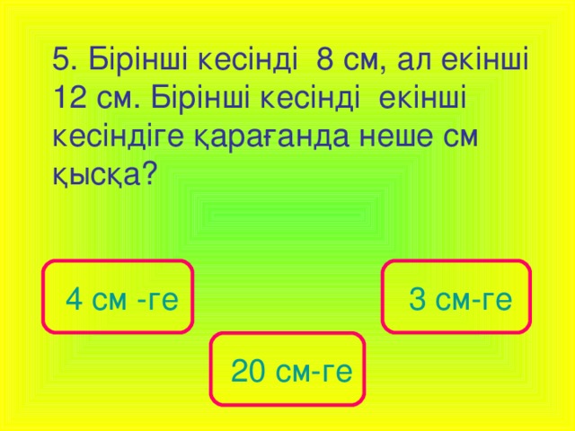 5. Бірінші кесінді 8 см, ал екінші 12 см. Бірінші кесінді екінші кесіндіге қарағанда неше см қысқа?  4 см -ге  3 см-ге  20 см-ге