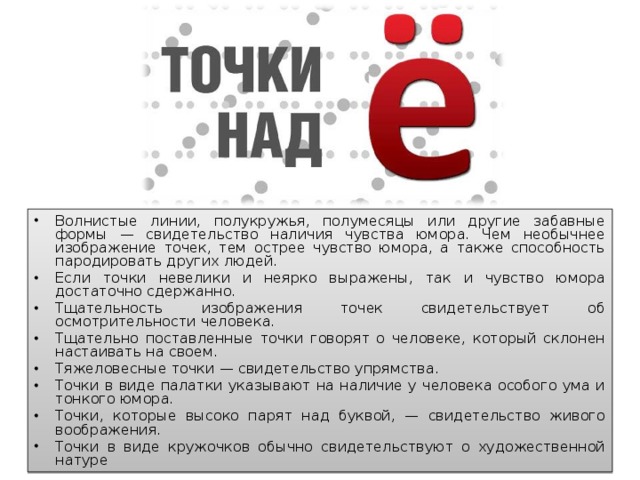 Волнистые линии, полукружья, полумесяцы или другие забавные формы — свидетельство наличия чувства юмора. Чем необычнее изображение точек, тем острее чувство юмора, а также способность пародировать других людей. Если точки невелики и неярко выражены, так и чувство юмора достаточно сдержанно. Тщательность изображения точек свидетельствует об осмотрительности человека. Тщательно поставленные точки говорят о человеке, который склонен настаивать на своем. Тяжеловесные точки — свидетельство упрямства. Точки в виде палатки указывают на наличие у человека особого ума и тонкого юмора. Точки, которые высоко парят над буквой, — свидетельство живого воображения. Точки в виде кружочков обычно свидетельствуют о художественной натуре