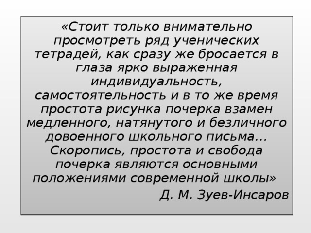 «Стоит только внимательно просмотреть ряд ученических тетрадей, как сразу же бросается в глаза ярко выраженная индивидуальность, самостоятельность и в то же время простота рисунка почерка взамен медленного, натянутого и безличного довоенного школьного письма… Скоропись, простота и свобода почерка являются основными положениями современной школы» Д. М. Зуев-Инсаров