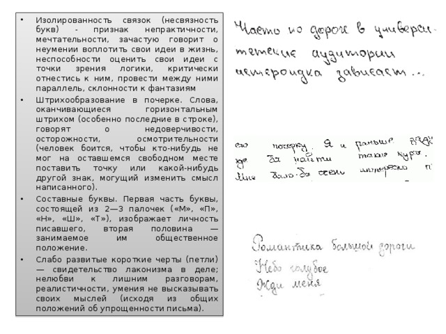 Изолированность связок (несвязность букв) - признак непрактичности, мечтательности, зачастую говорит о неумении воплотить свои идеи в жизнь, неспособности оценить свои идеи с точки зрения логики, критически отнестись к ним, провести между ними параллель, склонности к фантазиям Штрихообразование в почерке. Слова, оканчивающиеся горизонтальным штрихом (особенно последние в строке), говорят о недоверчивости, осторожности, осмотрительности (человек боится, чтобы кто-нибудь не мог на оставшемся свободном месте поставить точку или какой-нибудь другой знак, могущий изменить смысл написанного). Составные буквы. Первая часть буквы, состоящей из 2—3 палочек («М», «П», «Н», «Ш», «Т»), изображает личность писавшего, вторая половина — занимаемое им общественное положение. Слабо развитые короткие черты (петли) — свидетельство лаконизма в деле; нелюбви к лишним разговорам, реалистичности, умения не высказывать своих мыслей (исходя из общих положений об упрощенности письма).