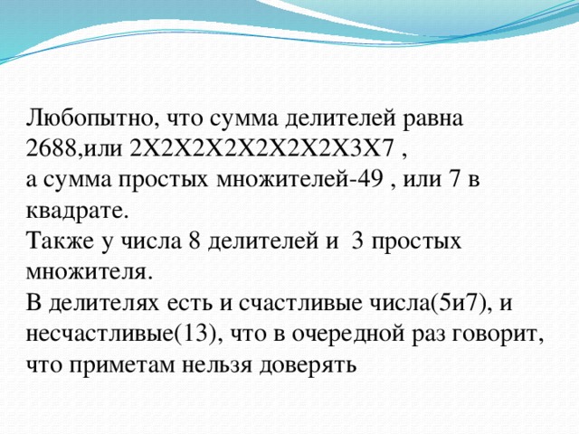 Любопытно, что сумма делителей равна 2688,или 2X2X2X2X2X2X2X3X7 , а сумма простых множителей-49 , или 7 в квадрате.  Также у числа 8 делителей и 3 простых множителя.  В делителях есть и счастливые числа(5и7), и несчастливые(13), что в очередной раз говорит, что приметам нельзя доверять