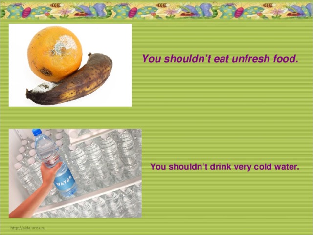 You shouldn’t eat unfresh food. You shouldn’t drink very cold water.