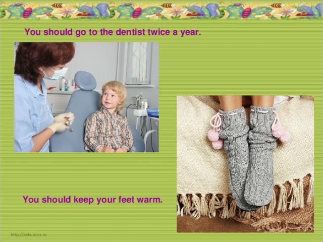 You should go to the dentist twice a year. You should keep your feet warm.