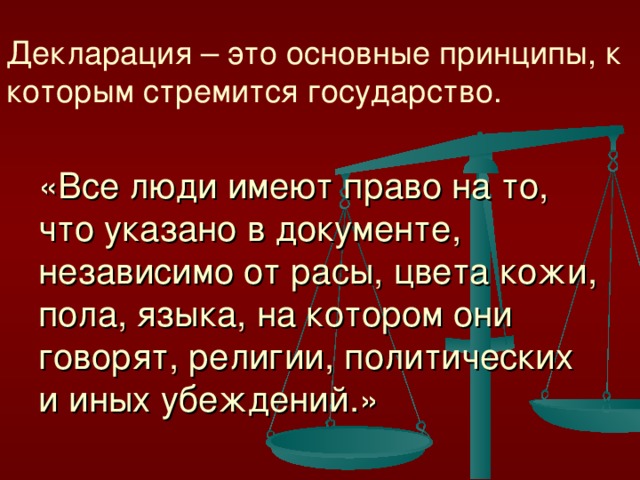 Декларация – это основные принципы, к которым стремится государство.   «Все люди имеют право на то, что указано в документе, независимо от расы, цвета кожи, пола, языка, на котором они говорят, религии, политических и иных убеждений.»