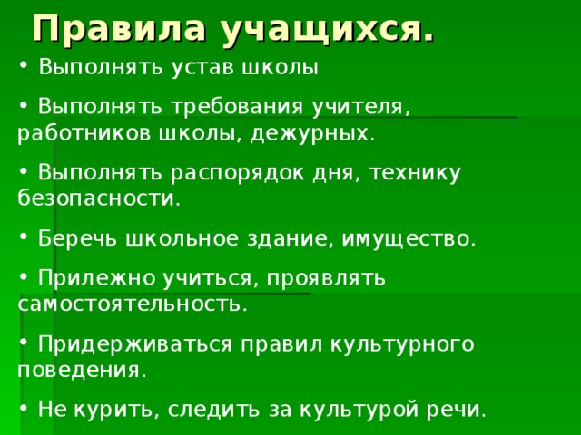 Выполнять устав школы  Выполнять требования учителя, работников школы, дежурных.  Выполнять распорядок дня, технику безопасности.  Беречь школьное здание, имущество.  Прилежно учиться, проявлять самостоятельность.  Придерживаться правил культурного поведения.  Не курить, следить за культурой речи.  Уважать права других, не подвергать жизнь и здоровье других опасности.