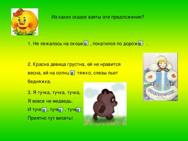 Из каких сказок взяты эти предложения? е е 1. Не лежалось на окошк  , покатился по дорожк . 2. Красна девица грустна, ей не нравится весна, ей на солнц тяжко, слезы льет бедняжка. е 3. Я тучка, тучка, тучка, Я вовсе не медведь. И тучк , тучк , тучк Приятно тут висеть! е е е