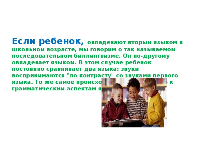 Если ребенок, овладевают вторым языком в школьном возрасте, мы говорим о так называемом последовательном биллингвизме. Он по-другому овладевает языком. В этом случае ребенок постоянно сравнивает два языка: звуки воспринимаются 