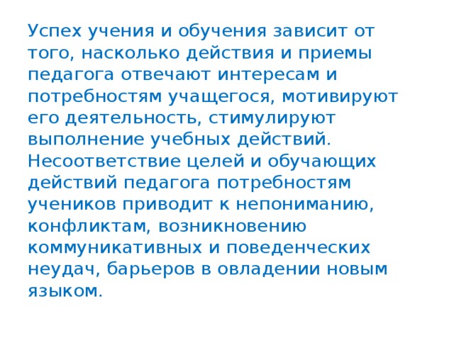 Успех учения и обучения зависит от того, насколько действия и приемы педагога отвечают интересам и потребностям учащегося, мотивируют его деятельность, стимулируют выполнение учебных действий. Несоответствие целей и обучающих действий педагога потребностям учеников приводит к непониманию, конфликтам, возникновению коммуникативных и поведенческих неудач, барьеров в овладении новым языком.