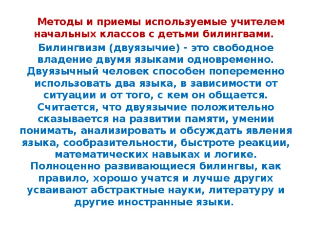 Методы и приемы используемые учителем начальных классов с детьми билингвами. Билингвизм (двуязычие) - это свободное владение двумя языками одновременно. Двуязычный человек способен попеременно использовать два языка, в зависимости от ситуации и от того, с кем он общается. Считается, что двуязычие положительно сказывается на развитии памяти, умении понимать, анализировать и обсуждать явления языка, сообразительности, быстроте реакции, математических навыках и логике. Полноценно развивающиеся билингвы, как правило, хорошо учатся и лучше других усваивают абстрактные науки, литературу и другие иностранные языки.