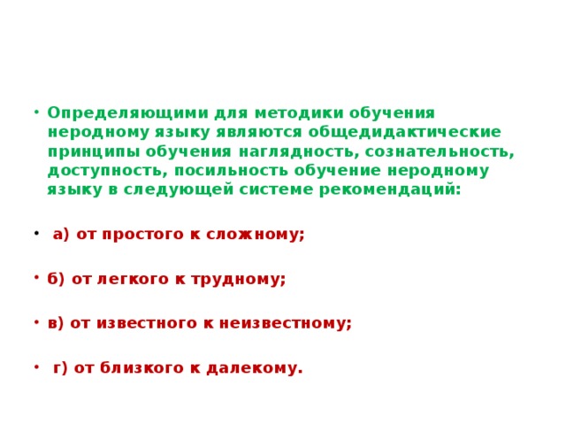 Определяющими для методики обучения неродному языку являются общедидактические принципы обучения наглядность, сознательность, доступность, посильность обучение неродному языку в следующей системе рекомендаций:  а) от простого к сложному;  б) от легкого к трудному;  в) от известного к неизвестному;   г) от близкого к далекому.