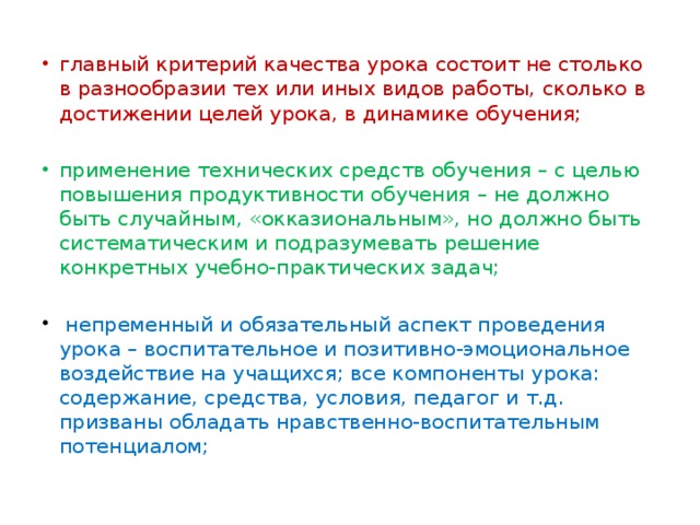 главный критерий качества урока состоит не столько в разнообразии тех или иных видов работы, сколько в достижении целей урока, в динамике обучения; применение технических средств обучения – с целью повышения продуктивности обучения – не должно быть случайным, «окказиональным», но должно быть систематическим и подразумевать решение конкретных учебно-практических задач;  непременный и обязательный аспект проведения урока – воспитательное и позитивно-эмоциональное воздействие на учащихся; все компоненты урока: содержание, средства, условия, педагог и т.д. призваны обладать нравственно-воспитательным потенциалом;