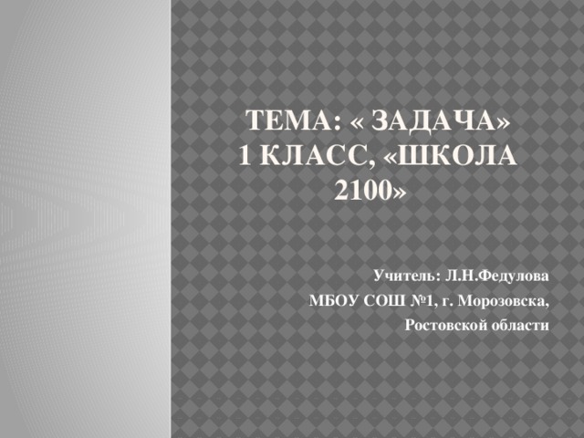 Тема: « Задача»  1 класс, «Школа 2100» Учитель: Л.Н.Федулова МБОУ СОШ №1, г. Морозовска, Ростовской области