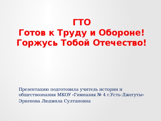 ГТО  Готов к Труду и Обороне!  Горжусь Тобой Отечество! Презентацию подготовила учитель истории и обществознания МКОУ «Гимназия № 4 г.Усть-Джегуты» Эркенова Людмила Султановна