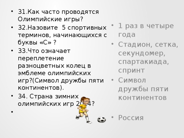 31.Как часто проводятся Олимпийские игры? 32.Назовите 5 спортивных терминов, начинающихся с буквы «С» ? 33.Что означает переплетение разноцветных колец в эмблеме олимпийских игр?(Символ дружбы пяти континентов). 34. Страна зимних олимпийских игр 2014?    1 раз в четыре года Стадион, сетка, секундомер, спартакиада, спринт Символ дружбы пяти континентов Россия