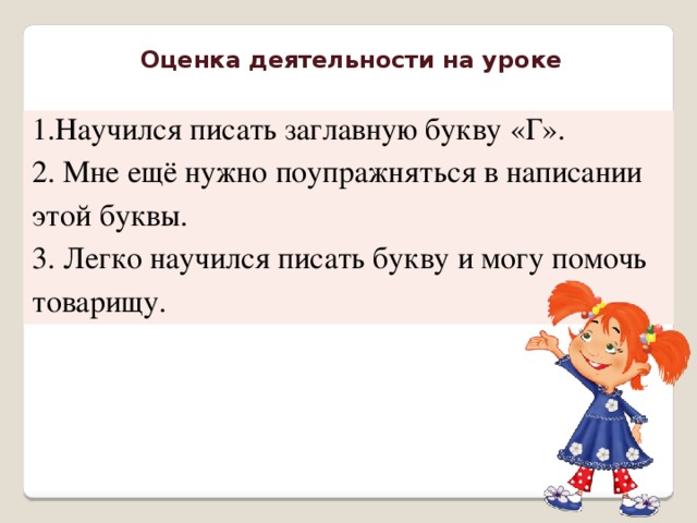 Оценка деятельности на уроке 1.Научился писать заглавную букву «Г». 2. Мне ещё нужно поупражняться в написании этой буквы. 3. Легко научился писать букву и могу помочь товарищу.