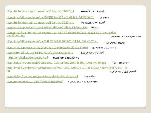 http://funforkids.ru/pictures/school21/school21070.gif девочка за партой ученик http://img-fotki.yandex.ru/get/26/151944317.e/0_69861_7d079ff6_XL тетрадь с кляксой http://funforkids.ru/pictures/school19/school1929.png http://stat20.privet.ru/lr/0c033d6a41df92d010d37454456c4500 книга http://img0.liveinternet.ru/images/attach/c/7/97/380/97380242_5111852_0_6fcb3_d601a429_XL.png рыжеволосая девочка http://img-fotki.yandex.ru/get/6413/134091466.0/0_8dcb9_802af067_XL мальчик пишет девочка в шляпке http://stat18.privet.ru/lr/0a26e90784106c862a0910f7d1b6759d http://s39.radikal.ru/i086/1007/bb/f5b8bc85df8a.png девочка с метлой http://michutka.3dn.ru/82/27.gif мальчик в шапочке http://kolyan.net/uploads/posts/2011-01/thumbs/1295949250_tanyunya-04.jpg Таня плачет http://img1.liveinternet.ru/images/attach/c/7/96/916/96916131_5111852_Kopiya_84172647__.png мальчик с девочкой http://dubki.freeland.ru/grad/sites/default/files/blagod.gif спасибо http://mir-otkritki.ru/_ ph/67/2/939136396.gif хорошего настроения