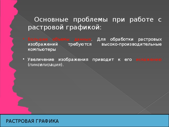 Основные проблемы при работе с растровой графикой: Большие объемы данных . Для обработки растровых изображений требуются высоко-производительные компьютеры Увеличение изображения приводит к его искажению ( пикселизация ). РАСТРОВАЯ ГРАФИКА