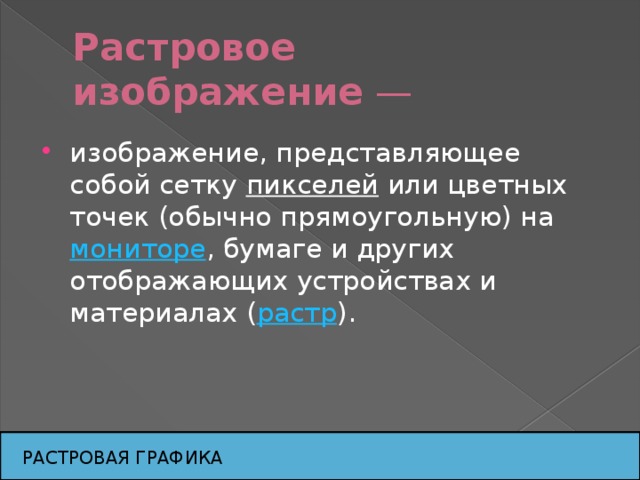 Растровое изображение  — изображение, представляющее собой сетку  пикселей  или цветных точек (обычно прямоугольную) на мониторе , бумаге и других отображающих устройствах и материалах ( растр ). РАСТРОВАЯ ГРАФИКА