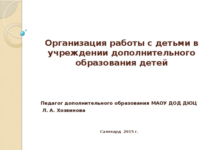 Организация работы с детьми в учреждении дополнительного образования детей Педагог дополнительного образования МАОУ ДОД ДЮЦ  Л. А. Хозяинова   Салехард 2015 г.