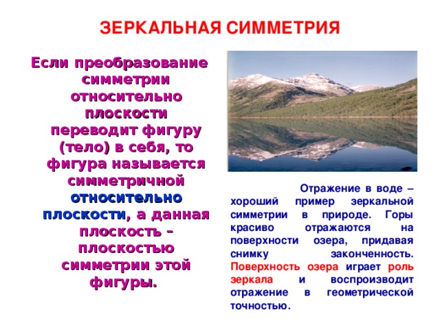 ЗЕРКАЛЬНАЯ СИММЕТРИЯ Если преобразование симметрии относительно плоскости переводит фигуру (тело) в себя, то фигура называется симметричной относительно плоскости , а данная плоскость – плоскостью симметрии этой фигуры.   Отражение в воде – хороший пример зеркальной симметрии в природе. Горы красиво отражаются на поверхности озера, придавая снимку законченность. Поверхность озера играет роль зеркала и воспроизводит отражение в геометрической точностью.