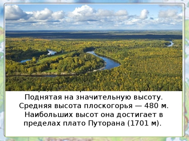 Среднесибирское плоскогорье Поднятая на значительную высоту. Средняя высота плоскогорья — 480 м. Наибольших высот она достигает в пределах плато Путорана (1701 м).