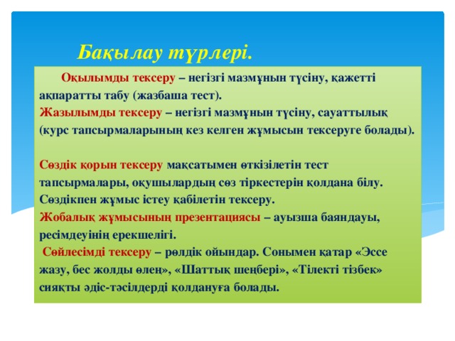 Бақылау түрлері. Оқылымды тексеру – негізгі мазмұнын түсіну, қажетті ақпаратты табу (жазбаша тест).  Жазылымды тексеру – негізгі мазмұнын түсіну, сауаттылық (курс тапсырмаларының кез келген жұмысын тексеруге болады).  Сөздік қорын тексеру мақсатымен өткізілетін тест тапсырмалары, оқушылардың сөз тіркестерін қолдана білу.  Сөздікпен жұмыс істеу қабілетін тексеру.  Жобалық жұмысының презентациясы – ауызша баяндауы, ресімдеуінің ерекшелігі.  Сөйлесімді тексеру – рөлдік ойындар. Сонымен қатар «Эссе жазу, бес жолды өлең», «Шаттық шеңбері», «Тілекті тізбек» сияқты әдіс-тәсілдерді қолдануға болады.